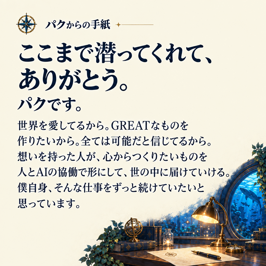 パクからの手紙 ここまで潜ってくれて、ありがとう。
パクです。 世界を愛してるから。GREATなものを作りたいから。全ては可能だと信じてるから。想いを持った人が、心からつくりたいものを人とAIの協働で形にして、世の中に届けていける。僕自身、そんな仕事をずっと続けていたいと思っています。