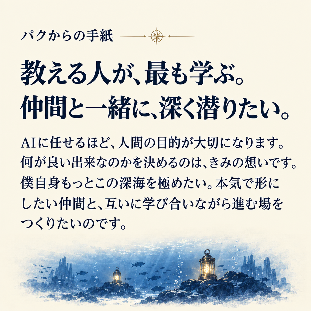パクからの手紙 教える人が、最も学ぶ。
仲間と一緒に、深く潜りたい。 AIに任せるほど、人間の目的が大切になります。何が良い出来なのかを決めるのは、きみの想いです。僕自身もっとこの深海を極めたい。本気で形にしたい仲間と、互いに学び合いながら進む場をつくりたいのです。