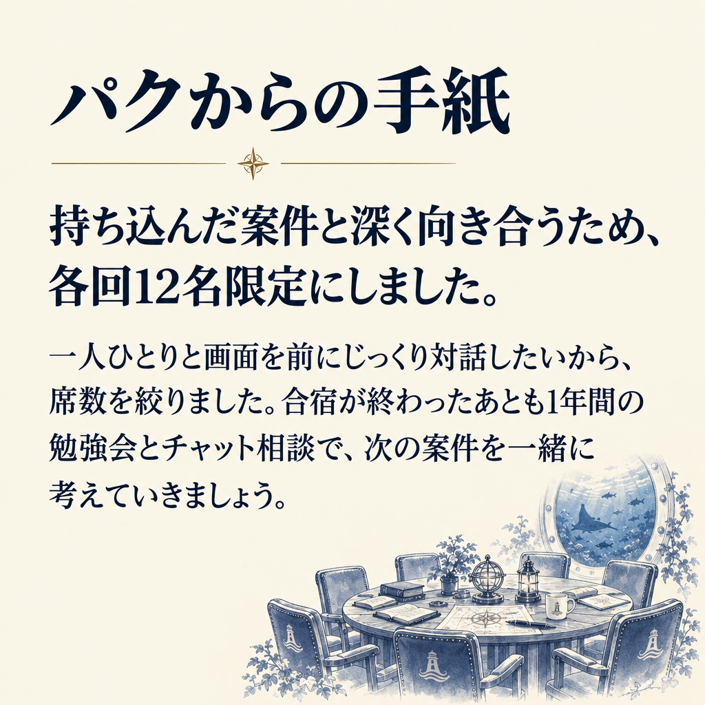 パクからの手紙 持ち込んだ案件と深く向き合うため、
各回12名限定にしました。 一人ひとりと画面を前にじっくり対話したいから、席数を絞りました。合宿が終わったあとも1年間の勉強会とチャット相談で、次の案件を一緒に考えていきましょう。